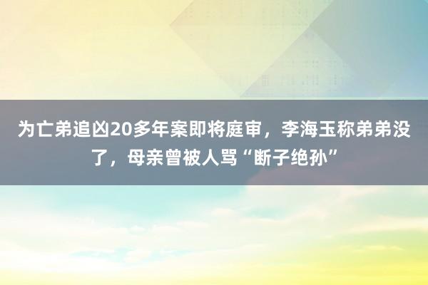 为亡弟追凶20多年案即将庭审，李海玉称弟弟没了，母亲曾被人骂“断子绝孙”