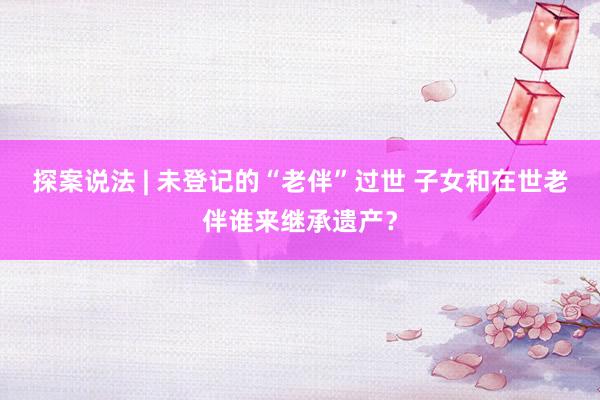 探案说法 | 未登记的“老伴”过世 子女和在世老伴谁来继承遗产？