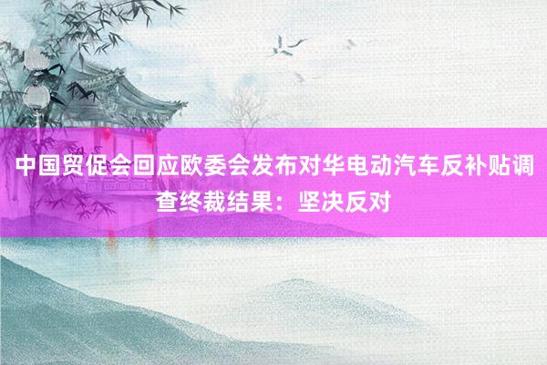 中国贸促会回应欧委会发布对华电动汽车反补贴调查终裁结果：坚决反对