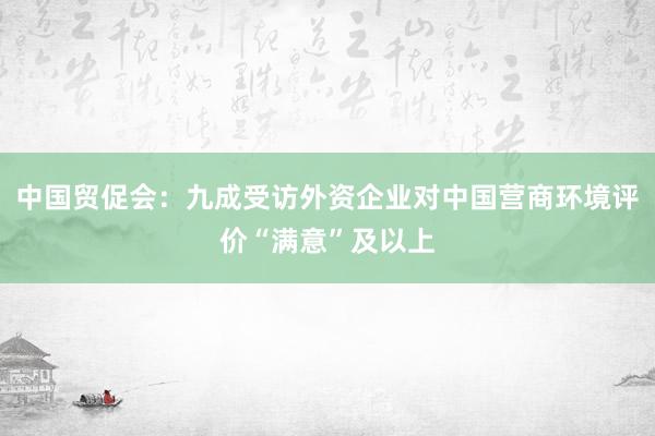 中国贸促会：九成受访外资企业对中国营商环境评价“满意”及以上