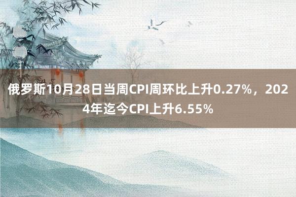 俄罗斯10月28日当周CPI周环比上升0.27%，2024年迄今CPI上升6.55%