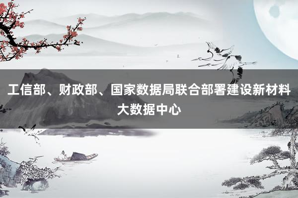 工信部、财政部、国家数据局联合部署建设新材料大数据中心