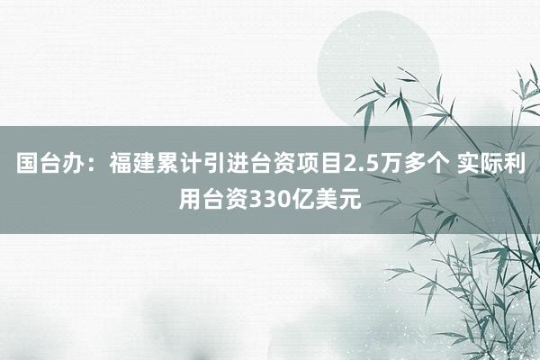 国台办：福建累计引进台资项目2.5万多个 实际利用台资330亿美元