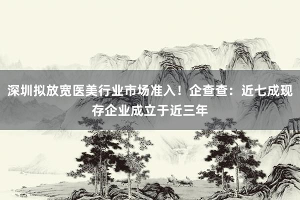 深圳拟放宽医美行业市场准入！企查查：近七成现存企业成立于近三年