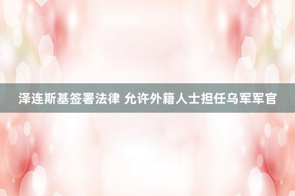 泽连斯基签署法律 允许外籍人士担任乌军军官