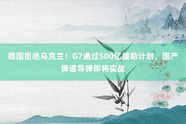 德国拒绝乌克兰！G7通过500亿援助计划，国产弹道导弹即将实战