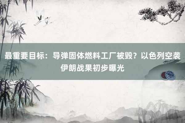 最重要目标：导弹固体燃料工厂被毁？以色列空袭伊朗战果初步曝光