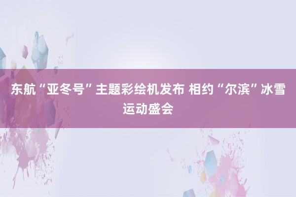 东航“亚冬号”主题彩绘机发布 相约“尔滨”冰雪运动盛会