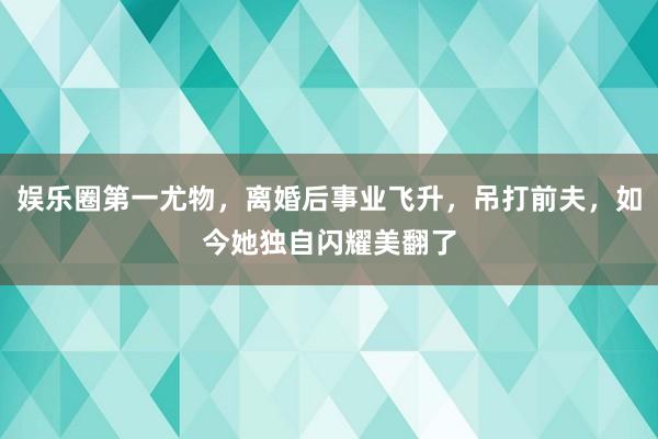 娱乐圈第一尤物，离婚后事业飞升，吊打前夫，如今她独自闪耀美翻了