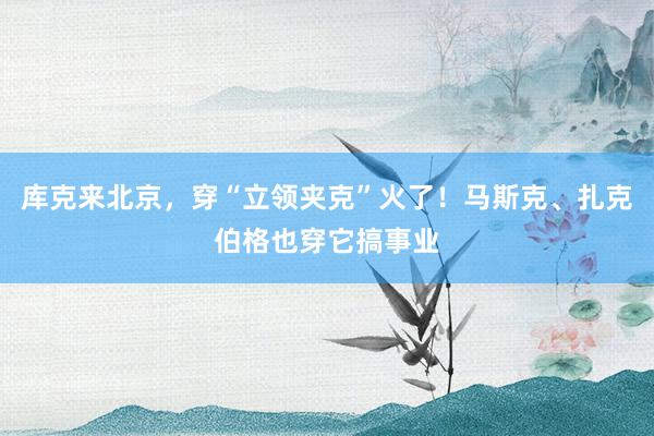 库克来北京，穿“立领夹克”火了！马斯克、扎克伯格也穿它搞事业