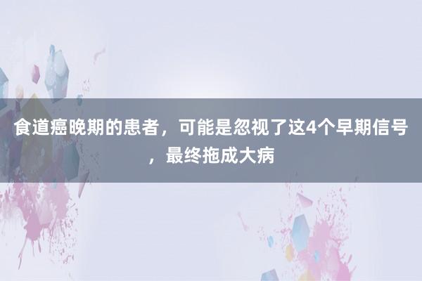 食道癌晚期的患者，可能是忽视了这4个早期信号，最终拖成大病