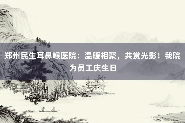 郑州民生耳鼻喉医院：温暖相聚，共赏光影！我院为员工庆生日