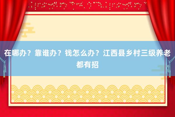 在哪办？靠谁办？钱怎么办？江西县乡村三级养老都有招