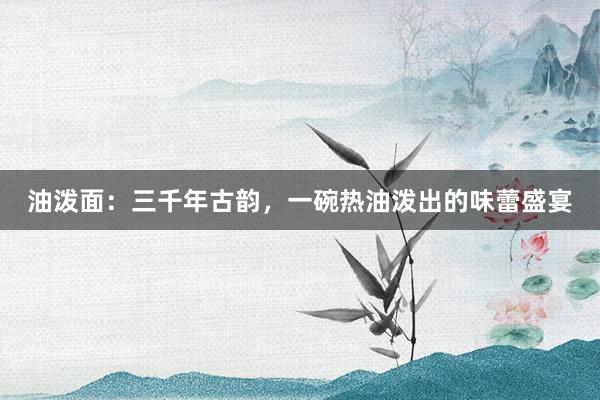 油泼面：三千年古韵，一碗热油泼出的味蕾盛宴