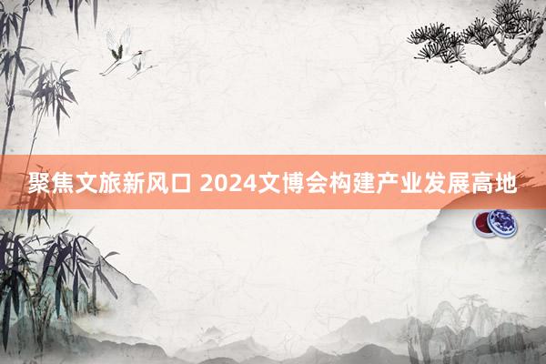 聚焦文旅新风口 2024文博会构建产业发展高地