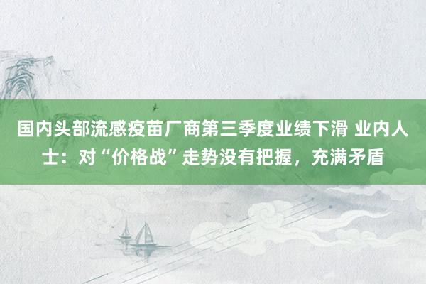 国内头部流感疫苗厂商第三季度业绩下滑 业内人士：对“价格战”走势没有把握，充满矛盾