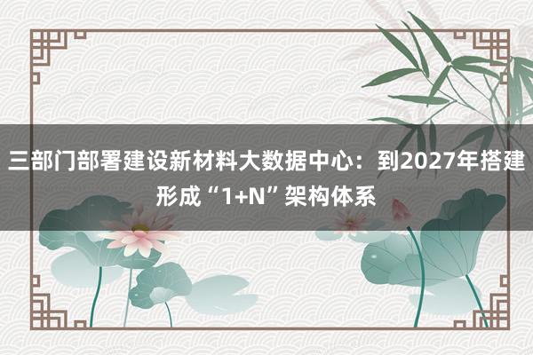 三部门部署建设新材料大数据中心：到2027年搭建形成“1+N”架构体系