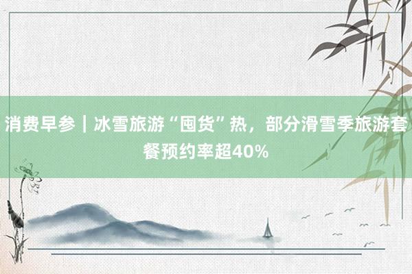 消费早参｜冰雪旅游“囤货”热，部分滑雪季旅游套餐预约率超40%