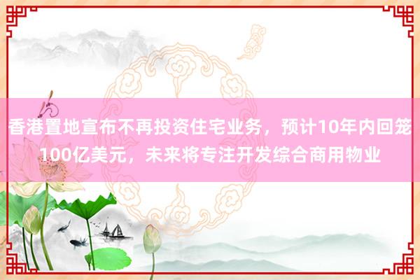 香港置地宣布不再投资住宅业务，预计10年内回笼100亿美元，未来将专注开发综合商用物业