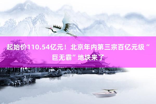 起始价110.54亿元！北京年内第三宗百亿元级“巨无霸”地块来了