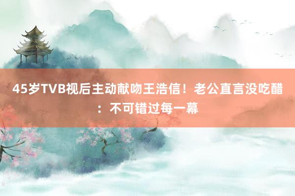 45岁TVB视后主动献吻王浩信！老公直言没吃醋：不可错过每一幕