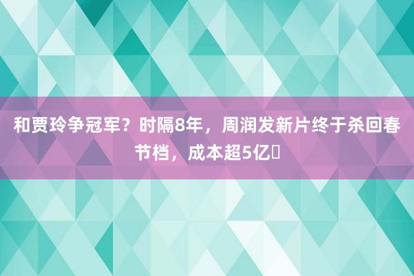 和贾玲争冠军？时隔8年，周润发新片终于杀回春节档，成本超5亿​