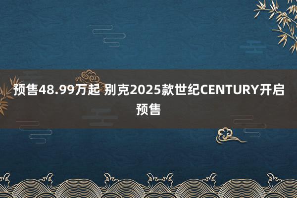 预售48.99万起 别克2025款世纪CENTURY开启预售