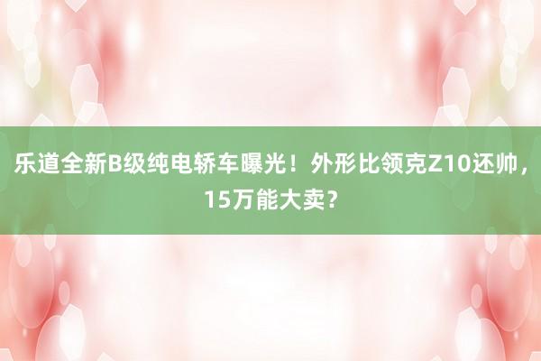 乐道全新B级纯电轿车曝光！外形比领克Z10还帅，15万能大卖？