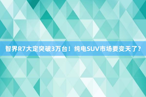 智界R7大定突破3万台！纯电SUV市场要变天了？