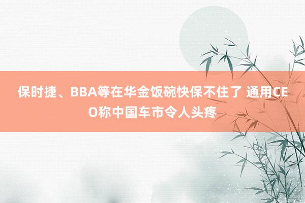 保时捷、BBA等在华金饭碗快保不住了 通用CEO称中国车市令人头疼