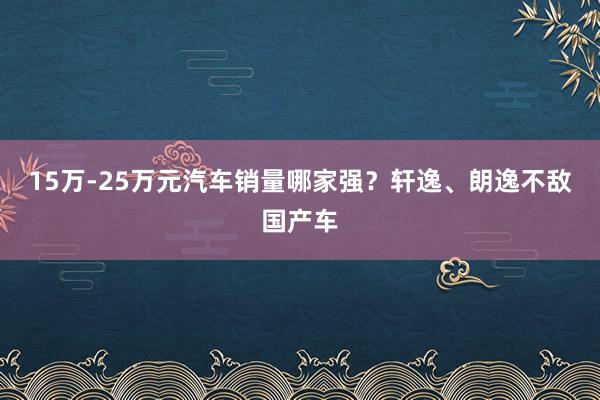 15万-25万元汽车销量哪家强？轩逸、朗逸不敌国产车