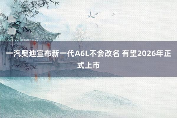 一汽奥迪宣布新一代A6L不会改名 有望2026年正式上市