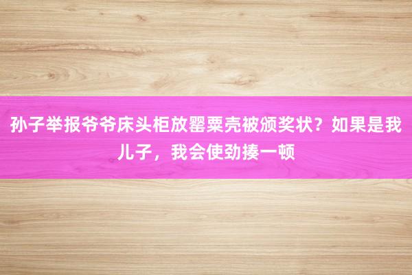 孙子举报爷爷床头柜放罂粟壳被颁奖状？如果是我儿子，我会使劲揍一顿