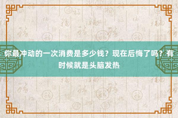 你最冲动的一次消费是多少钱？现在后悔了吗？有时候就是头脑发热