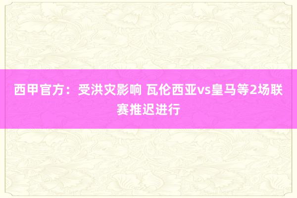 西甲官方：受洪灾影响 瓦伦西亚vs皇马等2场联赛推迟进行