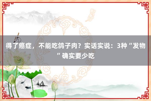 得了癌症，不能吃鸽子肉？实话实说：3种“发物”确实要少吃