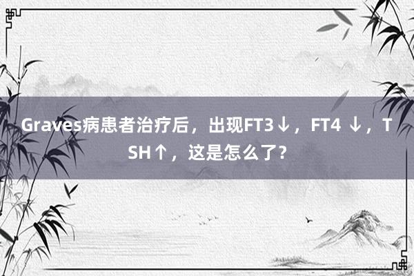 Graves病患者治疗后，出现FT3↓，FT4 ↓，TSH↑，这是怎么了？