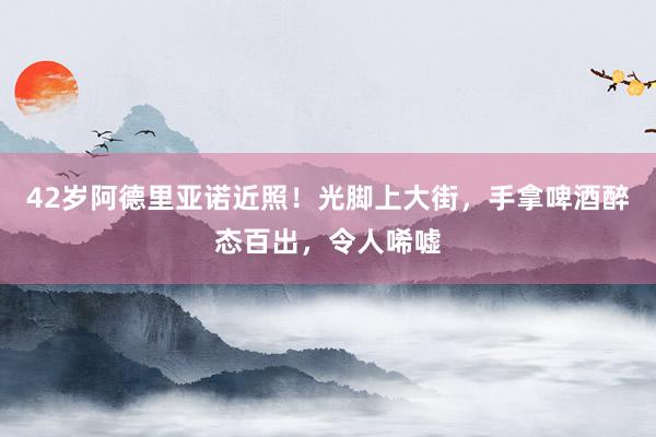 42岁阿德里亚诺近照！光脚上大街，手拿啤酒醉态百出，令人唏嘘