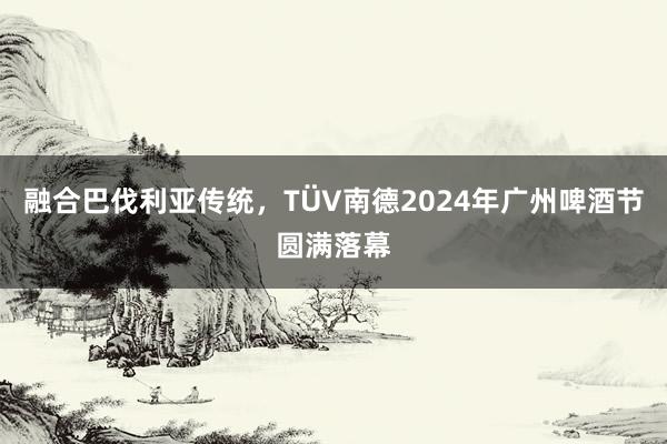 融合巴伐利亚传统，TÜV南德2024年广州啤酒节圆满落幕