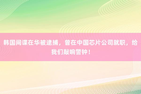 韩国间谍在华被逮捕，曾在中国芯片公司就职，给我们敲响警钟！