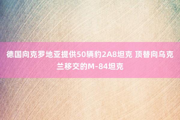 德国向克罗地亚提供50辆豹2A8坦克 顶替向乌克兰移交的M-84坦克