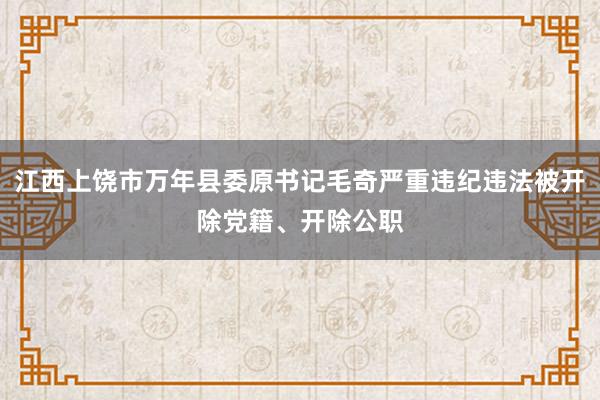 江西上饶市万年县委原书记毛奇严重违纪违法被开除党籍、开除公职