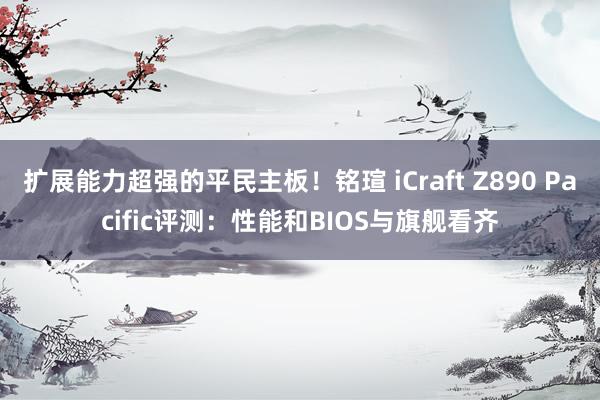 扩展能力超强的平民主板！铭瑄 iCraft Z890 Pacific评测：性能和BIOS与旗舰看齐