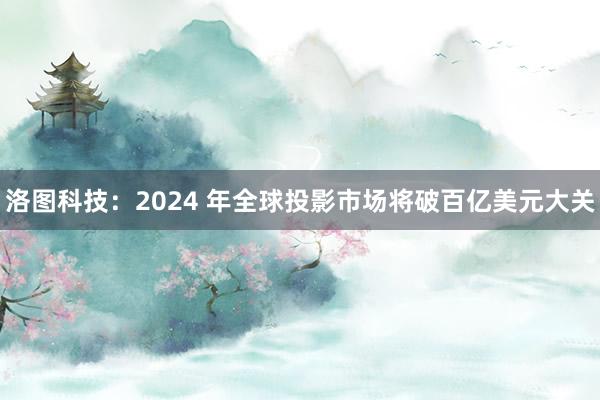 洛图科技：2024 年全球投影市场将破百亿美元大关