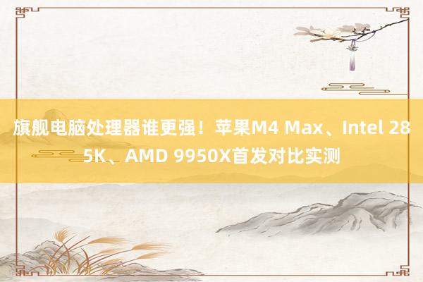 旗舰电脑处理器谁更强！苹果M4 Max、Intel 285K、AMD 9950X首发对比实测