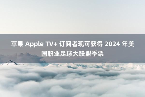 苹果 Apple TV+ 订阅者现可获得 2024 年美国职业足球大联盟季票