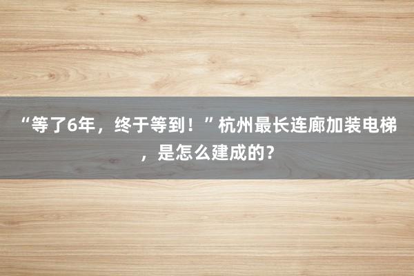 “等了6年，终于等到！”杭州最长连廊加装电梯，是怎么建成的？