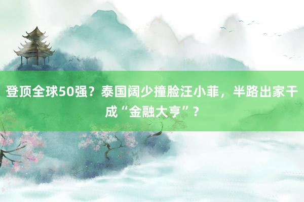 登顶全球50强？泰国阔少撞脸汪小菲，半路出家干成“金融大亨”？