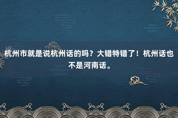 杭州市就是说杭州话的吗？大错特错了！杭州话也不是河南话。