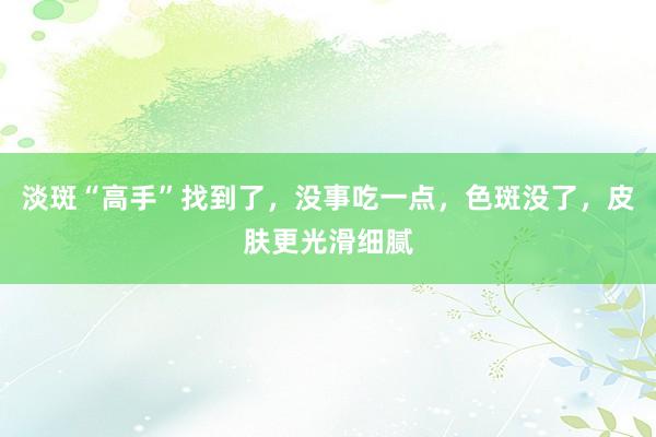 淡斑“高手”找到了，没事吃一点，色斑没了，皮肤更光滑细腻